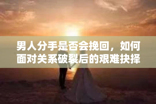 男人分手是否会挽回，如何面对关系破裂后的艰难抉择？