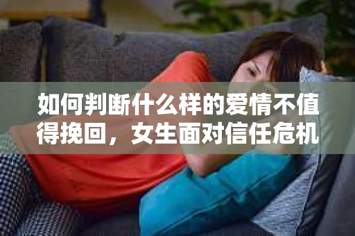 如何判断什么样的爱情不值得挽回，女生面对信任危机怎么办？
