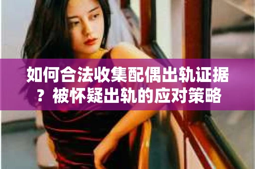 如何合法收集配偶出轨证据？被怀疑出轨的应对策略