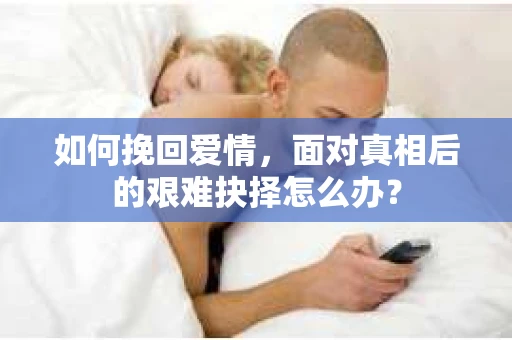 如何挽回爱情,面对真相后的艰难抉择怎么办? 如何挽回爱情,面对真相后的艰难抉择怎么办?