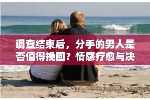 调查结束后，分手的男人是否值得挽回？情感疗愈与决策之路
