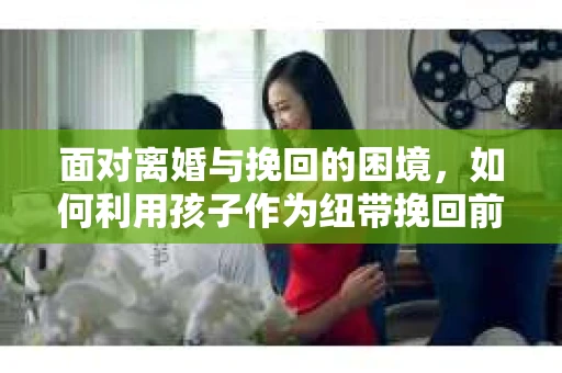 面对离婚与挽回的困境，如何利用孩子作为纽带挽回前夫的技巧？