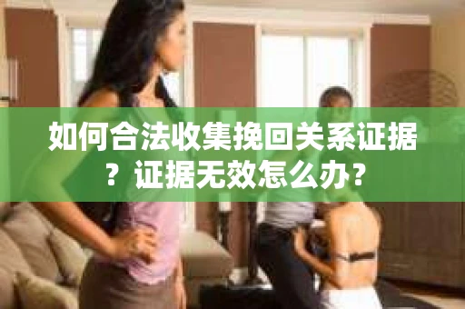 如何合法收集挽回关系证据？证据无效怎么办？