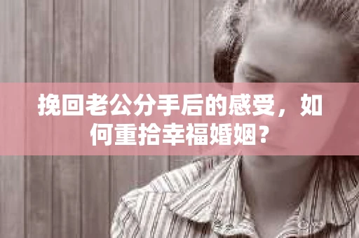 挽回老公分手后的感受，如何重拾幸福婚姻？