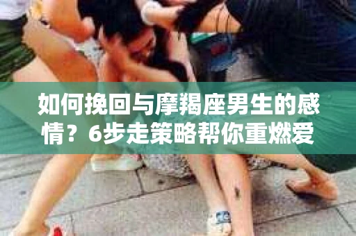 如何挽回与摩羯座男生的感情？6步走策略帮你重燃爱情之火