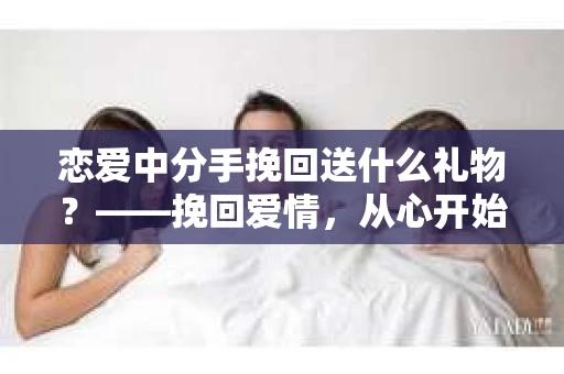 恋爱中分手挽回送什么礼物？——挽回爱情，从心开始