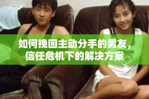 如何挽回主动分手的男友，信任危机下的解决方案