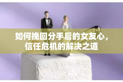 如何挽回分手后的女友心，信任危机的解决之道