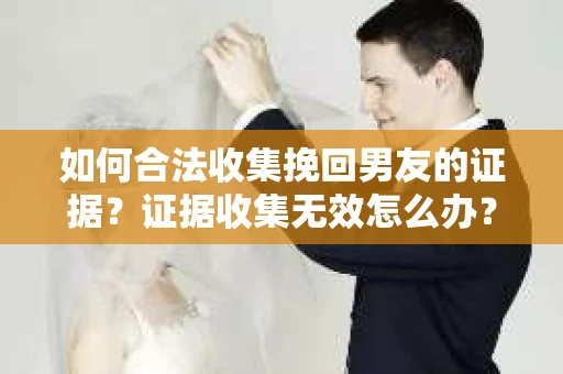 如何合法收集挽回男友的证据？证据收集无效怎么办？