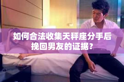 如何合法收集天秤座分手后挽回男友的证据？
