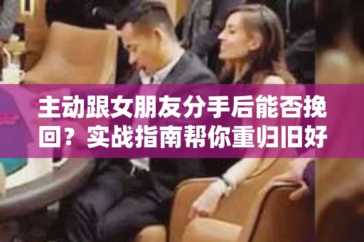 主动跟女朋友分手后能否挽回？实战指南帮你重归旧好