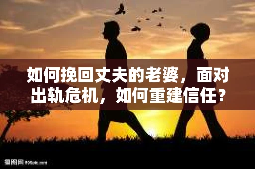 如何挽回丈夫的老婆，面对出轨危机，如何重建信任？