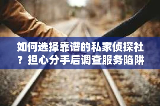 如何选择靠谱的私家侦探社？担心分手后调查服务陷阱怎么办？