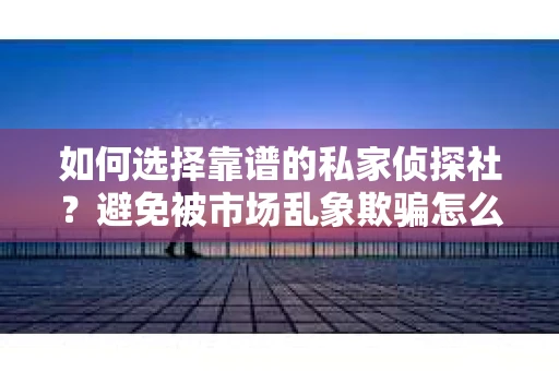 如何选择靠谱的私家侦探社？避免被市场乱象欺骗怎么办？