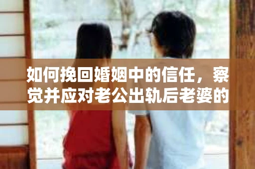 如何挽回婚姻中的信任，察觉并应对老公出轨后老婆的危机信号