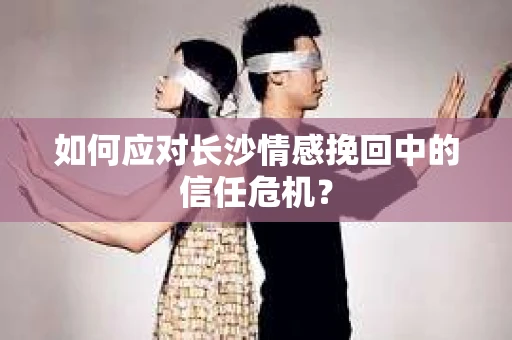 如何应对长沙情感挽回中的信任危机？