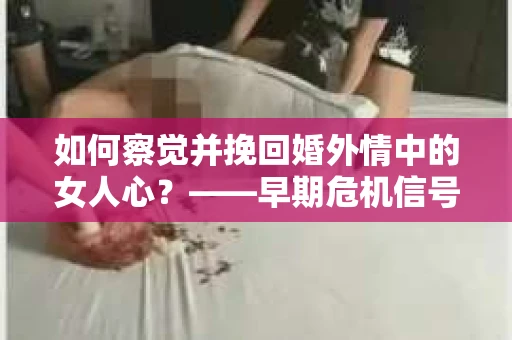 如何察觉并挽回婚外情中的女人心？——早期危机信号与干预策略