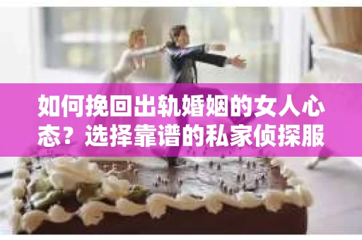 如何挽回出轨婚姻的女人心态？选择靠谱的私家侦探服务指南