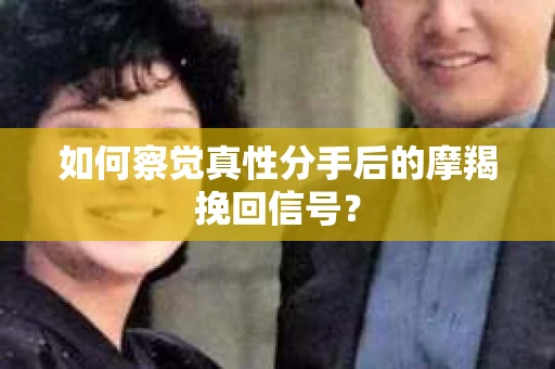 如何察觉真性分手后的摩羯挽回信号？