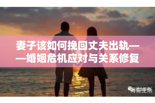 妻子该如何挽回丈夫出轨——婚姻危机应对与关系修复全攻略