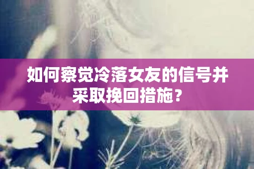 如何察觉冷落女友的信号并采取挽回措施？