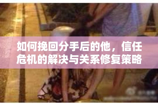 如何挽回分手后的他，信任危机的解决与关系修复策略