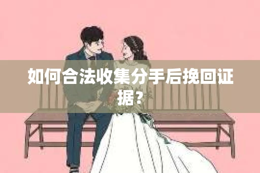 如何合法收集分手后挽回证据？