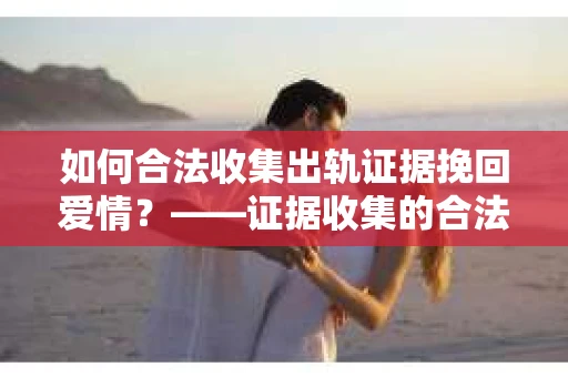 如何合法收集出轨证据挽回爱情？——证据收集的合法性与有效性解析