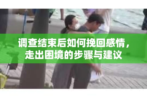 调查结束后如何挽回感情,走出困境的步骤与建议 调查结束后如何挽回感情,走出困境的步骤与建议