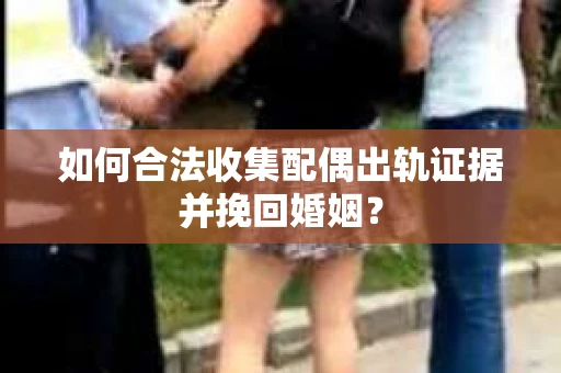 如何合法收集配偶出轨证据并挽回婚姻？