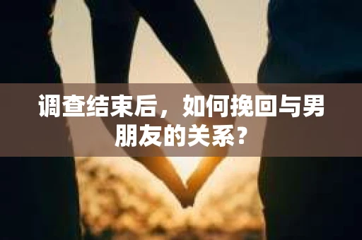 调查结束后，如何挽回与男朋友的关系？