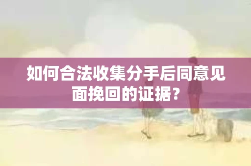 如何合法收集分手后同意见面挽回的证据？