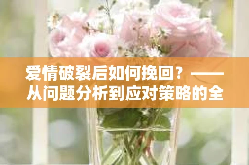 爱情破裂后如何挽回？——从问题分析到应对策略的全面指南