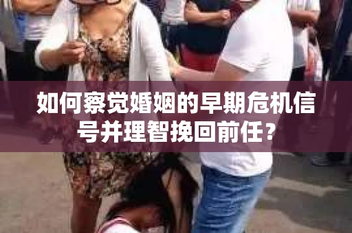 如何察觉婚姻的早期危机信号并理智挽回前任？