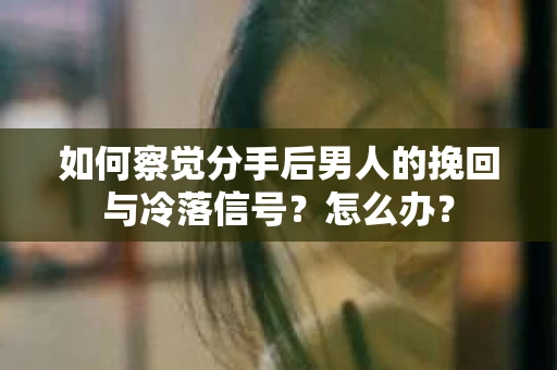 如何察觉分手后男人的挽回与冷落信号？怎么办？
