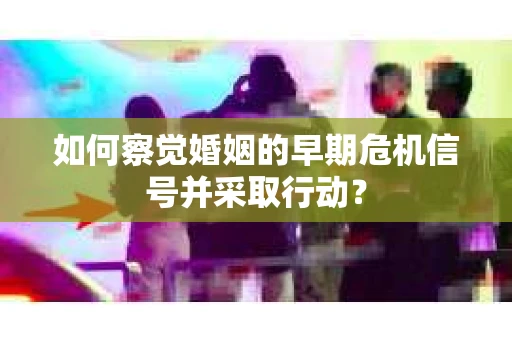 如何察觉婚姻的早期危机信号并采取行动？