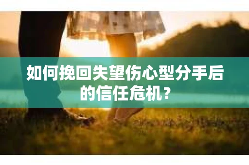 如何挽回失望伤心型分手后的信任危机？