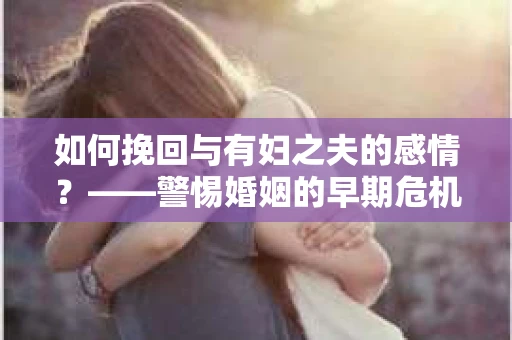 如何挽回与有妇之夫的感情？——警惕婚姻的早期危机信号