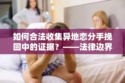 如何合法收集异地恋分手挽回中的证据？——法律边界内的取证策略