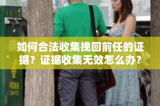 如何合法收集挽回前任的证据？证据收集无效怎么办？