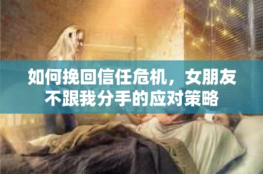如何挽回信任危机，女朋友不跟我分手的应对策略