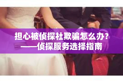担心被侦探社欺骗怎么办？——侦探服务选择指南